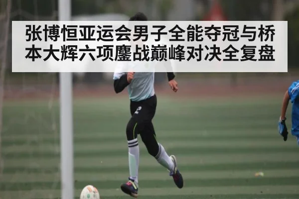 张博恒亚运会男子全能夺冠与桥本大辉六项鏖战巅峰对决全复盘